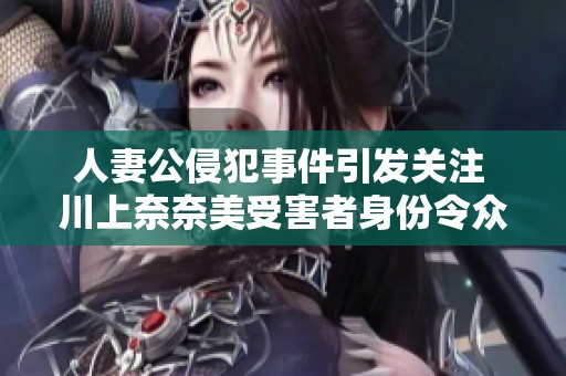 人妻公侵犯事件引发关注 川上奈奈美受害者身份令众人愤怒