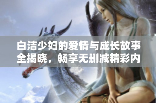 白洁少妇的爱情与成长故事全揭晓，畅享无删减精彩内容阅读体验