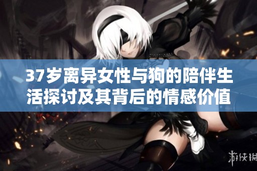 37岁离异女性与狗的陪伴生活探讨及其背后的情感价值