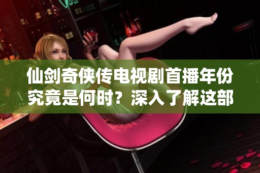 仙剑奇侠传电视剧首播年份究竟是何时？深入了解这部经典剧集的历史背景