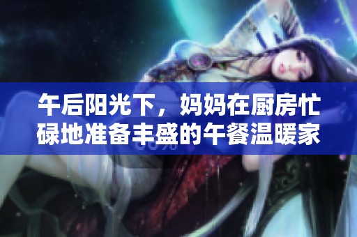 午后阳光下，妈妈在厨房忙碌地准备丰盛的午餐温暖家庭生活