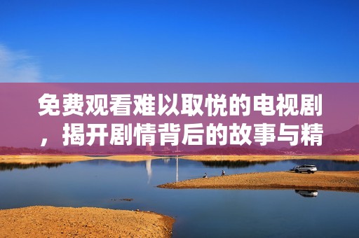 免费观看难以取悦的电视剧，揭开剧情背后的故事与精彩瞬间