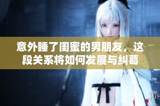 意外睡了闺蜜的男朋友，这段关系将如何发展与纠葛