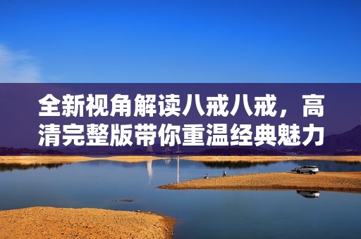 全新视角解读八戒八戒，高清完整版带你重温经典魅力与精彩剧情