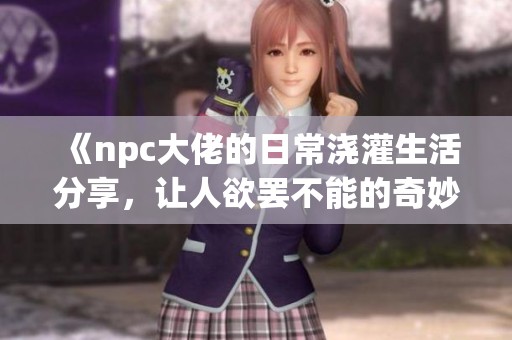 《npc大佬的日常浇灌生活分享，让人欲罢不能的奇妙体验》