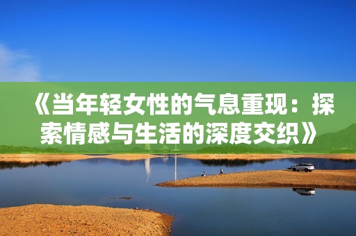 《当年轻女性的气息重现：探索情感与生活的深度交织》