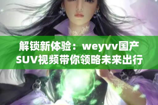 解锁新体验：weyvv国产SUV视频带你领略未来出行的魅力与科技
