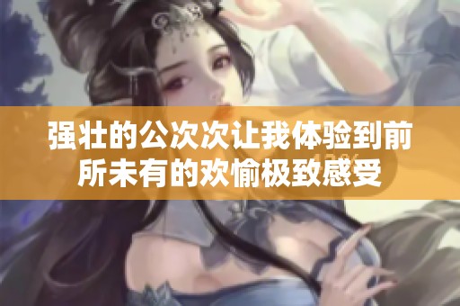 强壮的公次次让我体验到前所未有的欢愉极致感受