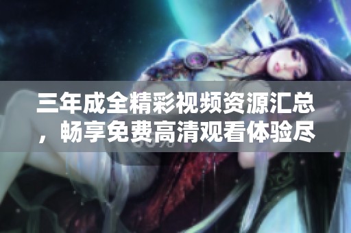 三年成全精彩视频资源汇总，畅享免费高清观看体验尽在此处