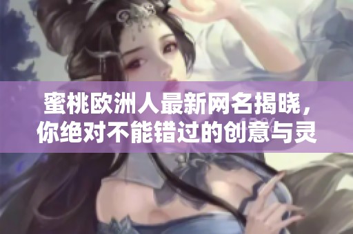 蜜桃欧洲人最新网名揭晓，你绝对不能错过的创意与灵感之选