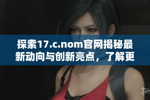 探索17.c.nom官网揭秘最新动向与创新亮点，了解更多精彩内容逐步揭晓