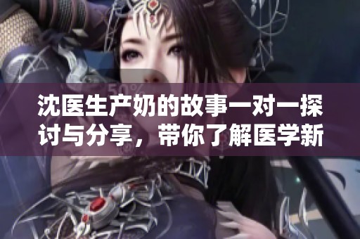 沈医生产奶的故事一对一探讨与分享，带你了解医学新动态