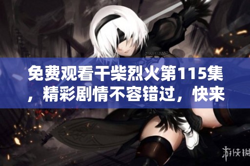 免费观看干柴烈火第115集，精彩剧情不容错过，快来一起追剧吧
