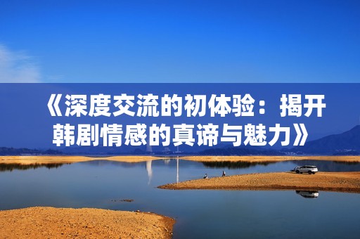 《深度交流的初体验：揭开韩剧情感的真谛与魅力》