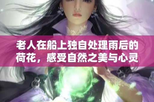 老人在船上独自处理雨后的荷花，感受自然之美与心灵的宁静