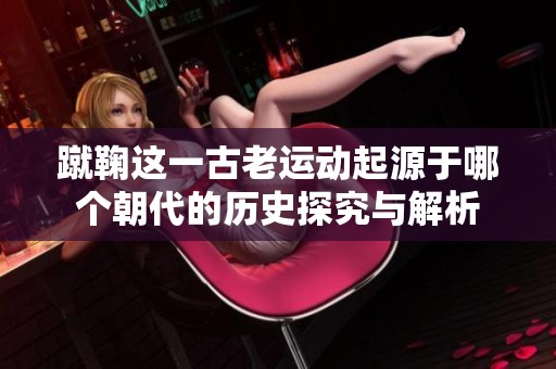 蹴鞠这一古老运动起源于哪个朝代的历史探究与解析
