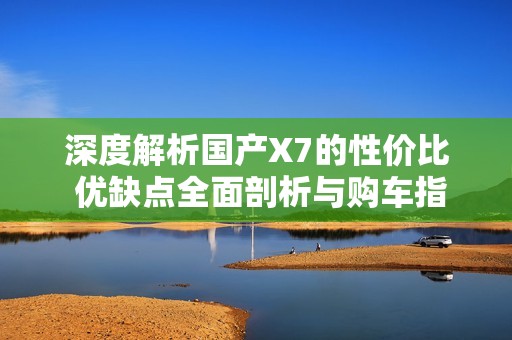 深度解析国产X7的性价比 优缺点全面剖析与购车指导
