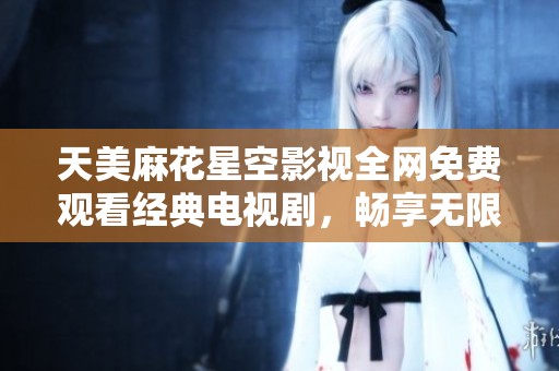 天美麻花星空影视全网免费观看经典电视剧，畅享无限精彩！