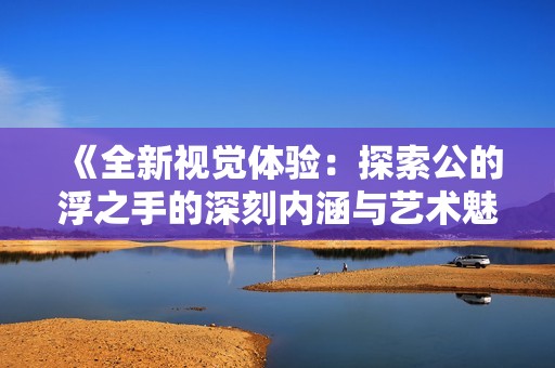 《全新视觉体验：探索公的浮之手的深刻内涵与艺术魅力》