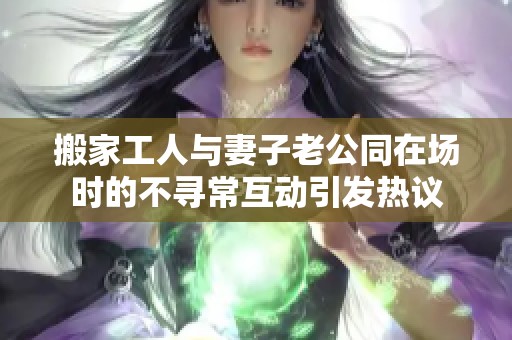 搬家工人与妻子老公同在场时的不寻常互动引发热议