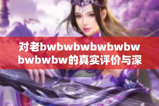 对老bwbwbwbwbwbwbwbwbw的真实评价与深度剖析，探讨其影响与启示