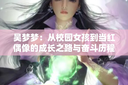 吴梦梦：从校园女孩到当红偶像的成长之路与奋斗历程