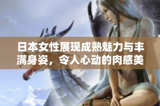日本女性展现成熟魅力与丰满身姿，令人心动的肉感美丽。