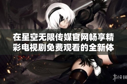 在星空无限传媒官网畅享精彩电视剧免费观看的全新体验