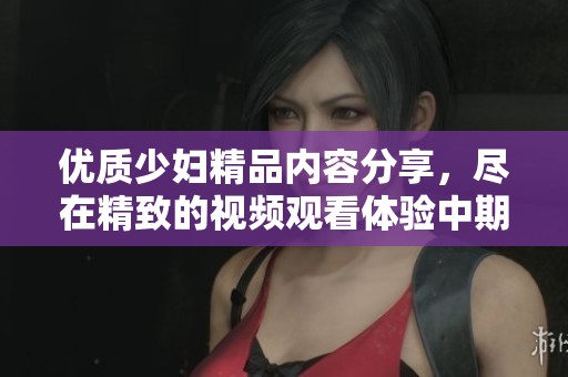 优质少妇精品内容分享，尽在精致的视频观看体验中期待您的探索