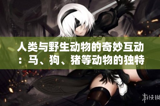 人类与野生动物的奇妙互动：马、狗、猪等动物的独特魅力与价值探讨