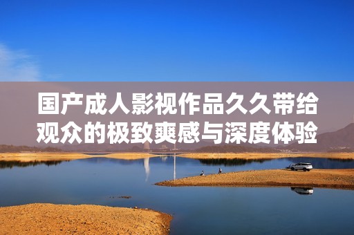 国产成人影视作品久久带给观众的极致爽感与深度体验探讨