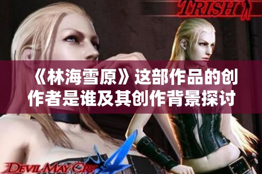 《林海雪原》这部作品的创作者是谁及其创作背景探讨
