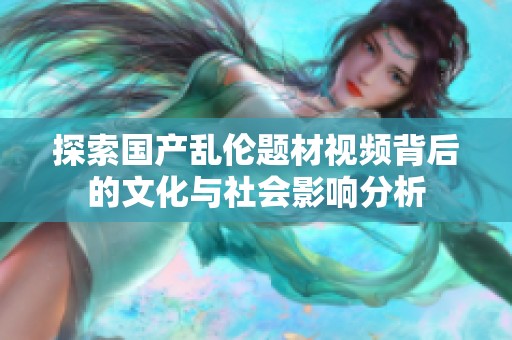 探索国产乱伦题材视频背后的文化与社会影响分析