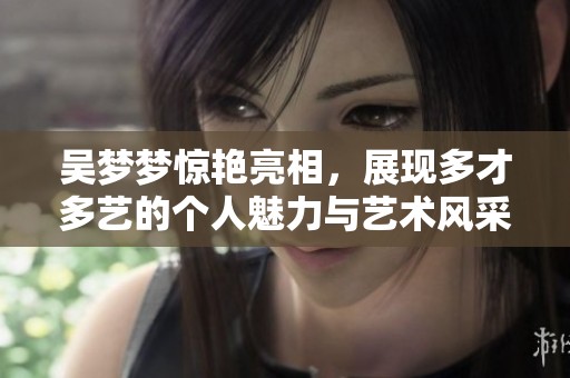 吴梦梦惊艳亮相，展现多才多艺的个人魅力与艺术风采