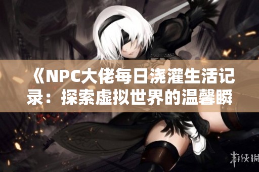 《NPC大佬每日浇灌生活记录：探索虚拟世界的温馨瞬间》