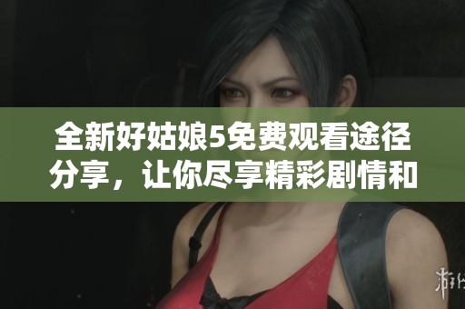 全新好姑娘5免费观看途径分享，让你尽享精彩剧情和动人故事