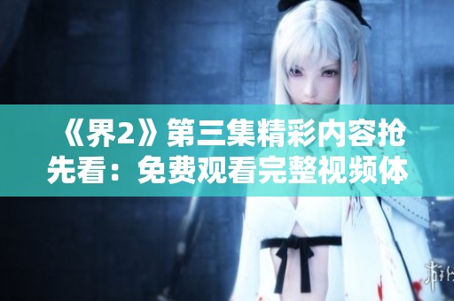 《界2》第三集精彩内容抢先看：免费观看完整视频体验！