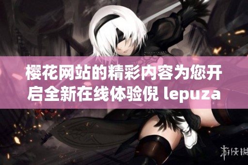 樱花网站的精彩内容为您开启全新在线体验倪 lepuzai 