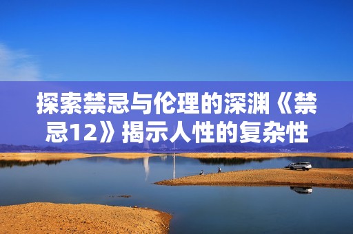 探索禁忌与伦理的深渊《禁忌12》揭示人性的复杂性与道德选择