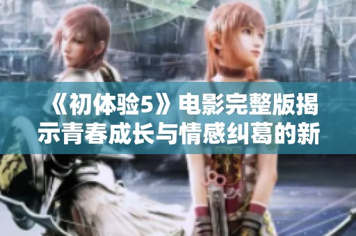 《初体验5》电影完整版揭示青春成长与情感纠葛的新篇章