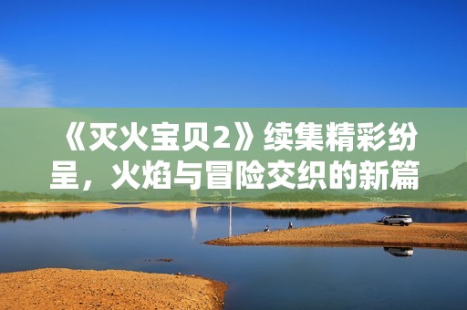 《灭火宝贝2》续集精彩纷呈，火焰与冒险交织的新篇章即将揭幕