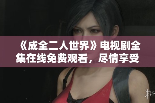 《成全二人世界》电视剧全集在线免费观看，尽情享受甜蜜爱情故事