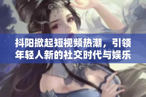 抖阳掀起短视频热潮，引领年轻人新的社交时代与娱乐方式