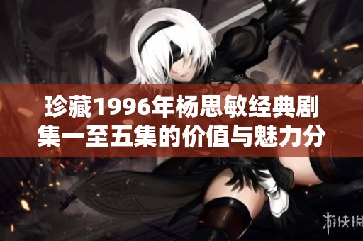 珍藏1996年杨思敏经典剧集一至五集的价值与魅力分析