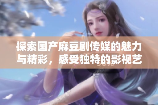 探索国产麻豆剧传媒的魅力与精彩，感受独特的影视艺术之旅