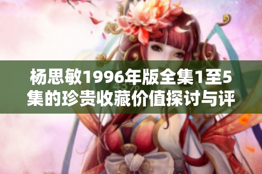 杨思敏1996年版全集1至5集的珍贵收藏价值探讨与评估