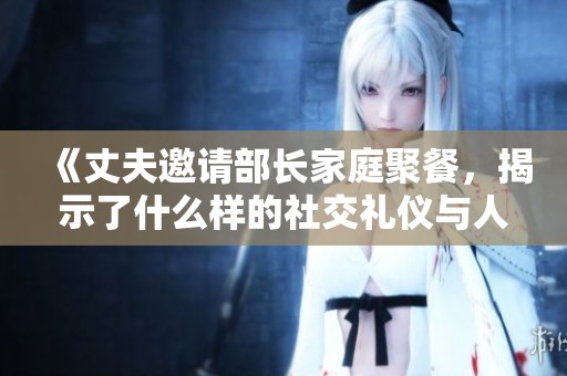 《丈夫邀请部长家庭聚餐，揭示了什么样的社交礼仪与人际关系》