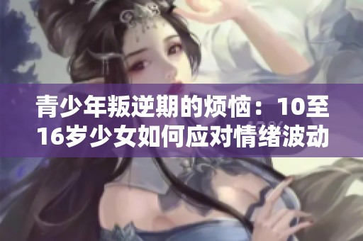 青少年叛逆期的烦恼：10至16岁少女如何应对情绪波动与挑战