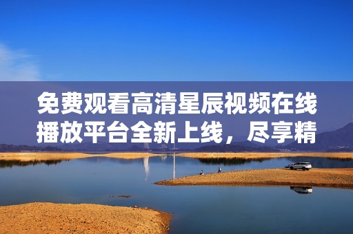 免费观看高清星辰视频在线播放平台全新上线，尽享精彩内容