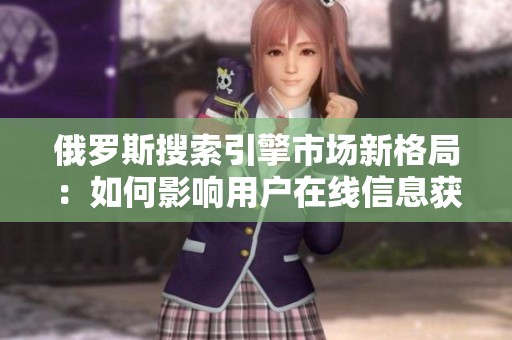俄罗斯搜索引擎市场新格局：如何影响用户在线信息获取与体验